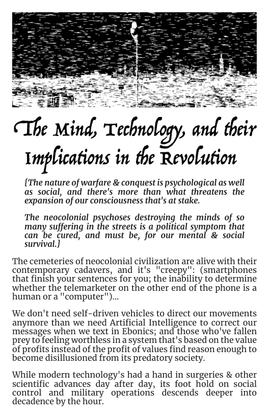 FES -2 g SRt e Mind, Technology, and their Imf[imfions in the Revolution  [The nature of warfare & conquest s psychological as well as social, and there’s more than what threatens the expansion of our consciousness that’s at stake.  [  The neocolonial psychoses destroying the minds of so many suffering i the strets is a politcal symptom that can be cured, and must be, for our mental & social survival.]  The cemeteries of neocolonial civilization are alive with their contemporary cadavers, and it’s lcreepy’: (smartphones that finish your sentences for you; the inability to determine whether the telemarketer on the other end of the phone is a human or a "computer")...  We don’t need self-driven vehicles to direct our movements anymore than we need Artificial Intelligence to correct our messages when we text in Ebonics; and those who’ve fallen prey to feeling worthless in a system that’s based on the value of profits instead of the profit of values find reason enough to become disillusioned from its predatory society.  While modern technology’s had a hand in surgeries & other scientific advances day after day, its foot hold on social control and military operations descends deeper into decadence by the hour. 